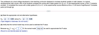 Two professors at a local college developed a new teaching curriculum designed to increase students' grades in math classes. In a typical
developmental math course, 49% of the students complete the course with a letter grade of A, B, or C. In the experimental course, of the 17 students
enrolled, 12 completed the course with a letter grade of A, B, or C. Is the experimental course effective at the a = 0.05 level of significance? Complete
parts (a) through (g).
(a) State the appropriate null and alternative hypotheses.
Hoi P =
0.49 versus H1: p
0.49
>
(Type integers or decimals. Do not round.)
(b) Verify that the normal model may not be used to estimate the P-value.
Because npo (1 - po) =| || < 10, the normal model may not be used to approximate the P-value.
(Round to one decimal place as needed.)
