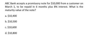 ABC Bank accepts a promissory note for $10,000 from a customer on
March 1, to be repaid in 6 months plus 8% interest. What is the
maturity value of the note?
a. $10,400
b. $10,500
c. $10,600
d. $10,800