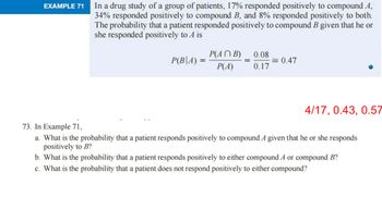 EXAMPLE 71
In a drug study of a group of patients, 17% responded positively to compound A,
34% responded positively to compound B, and 8% responded positively to both.
The probability that a patient responded positively to compound B given that he or
she responded positively to A is
P(B|A) =
P(ANB) 0.08
P(A) 0.17
= 0.47
4/17, 0.43, 0.57
73. In Example 71,
a. What is the probability that a patient responds positively to compound A given that he or she responds
positively to B?
b. What is the probability that a patient responds positively to either compound A or compound B?
c. What is the probability that a patient does not respond positively to either compound?