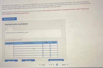 Sarjit Systems sold software to a customer for $230,000. As part of the contract, Sarjit promises to provide "free" technical support
over the next six months. Sarjit sells the same software without technical support for $200,000 and a stand-alone six-month technical
support contract for $50,000, so these products would sell for $250,000 if sold separately.
Prepare Sarjit's journal entry to record the sale of the software. (If no entry is required for a transaction/event, select "No journal
entry required" in the first account field.)
View transaction list
Journal entry worksheet
1
Record the sale of software for cash.
Note: Enter debits before credits
Transaction
1
General Journal
Debit
Credit
Recept natry
Clear entry
View general journal
< Prev
3 of 11
Next >