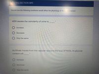 For this SECTION (#9)
Decide how the following conditions would affect the physiology of the Uinary System
ADH causes the osmolarity of urine to
O Increase
O Decrease
O Stay the same
As filtrate travels from the capsular space to the loop of Henle, its glucose
content will
O Increase
Decrease
Stay the same
