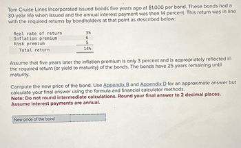 Tom Cruise Lines Incorporated issued bonds five years ago at $1,000 per bond. These bonds had a
30-year life when issued and the annual interest payment was then 14 percent. This return was in line
with the required returns by bondholders at that point as described below:
Real rate of return
Inflation premium
Risk premium
Total return
3%
6
5
14%
Assume that five years later the inflation premium is only 3 percent and is appropriately reflected in
the required return (or yield to maturity) of the bonds. The bonds have 25 years remaining until
maturity.
Compute the new price of the bond. Use Appendix B and Appendix D for an approximate answer but
calculate your final answer using the formula and financial calculator methods.
Note: Do not round intermediate calculations. Round your final answer to 2 decimal places.
Assume interest payments are annual.
New price of the bond