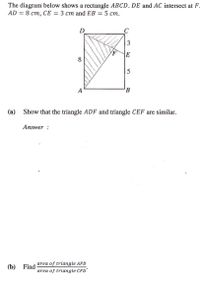 The diagram below shows a rectangle ABCD. DE and AC intersect at F.
AD 3D 8 ст, СЕ — 3 ст аnd EB 3D 5 ст.
D
C
E
8
5
A
B
(а)
Show that the triangle ADF and triangle CEF are similar.
Answer :
area of triangle AFD
(b)
Find
area of triangle CFD'
3.
