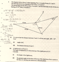 The diagram below shows 3 ships departing Pont A towards Points B, C and D.
The first ship travels at a bearing of 036° from A towards B.
The second ship travels 28 km from A towards Cand the third ship travels 46 km at a
bearing of 197° from A towards D.
a) 45"= 46*+28* - 2(4)(28) cos PAC
125
pAc= 10-14299
b) LBACE 197-70-14299-36
- 90.85701,
46 km
28 D
70.1429
28 km
BC 41.84066
45 km
N 41-1
c) T
?
0-15
46
(a)
A
It is given that the distance between D and C is 45 km and angle ABC = 42.
Find
?=0-12043
(1)
angle DAC,
(i)
the distance between B and C.
(b) A lighthouse is at Point D.
The angle of depression of A from the top of the lighthouse is 0.15°.
Calculate
(1)
the height of the lighthouse,
(il)
the greatest angle of elevation of the top of the lighthouse from a point on
the line AC, leaving your answer in 2 decimal places.
