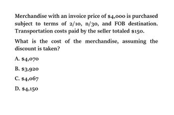 Merchandise with an invoice price of $4,000 is purchased
subject to terms of 2/10, n/30, and FOB destination.
Transportation costs paid by the seller totaled $150.
What is the cost of the merchandise, assuming the
discount is taken?
A. $4,070
B. $3,920
C. $4,067
D. $4,150