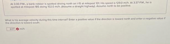 At 3:00 P.M., a bank robber is spotted driving north on 1-15 at milepost 101. His speed is 129.0 mi/h. At 3:37 P.M., he is
spotted at milepost 185 doing 102.0 mi/h. (Assume a straight highway). Assume north to be positive.
What is his average velocity during this time interval? Enter a positive value if the direction is toward north and enter a negative value if
the direction is toward south.
227 mi/h