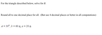 For the triangle described below, solve for B.
Round all to one decimal place for all. (But use 4 decimal places or better in all computations)
A = 30°, b = 60 ft, a = 20 ft
