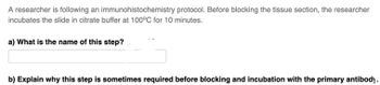 A researcher is following an
immunohistochemistry protocol. Before blocking the tissue section, the researcher
incubates the slide in citrate buffer at 100°C for 10 minutes.
a) What is the name of this step?
b) Explain why this step is sometimes required before blocking and incubation with the primary antibody.