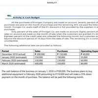 Activity 4 1
Activity 4: Cash Budget
All the purchases of Finnigan Company are made on account. Seventy percent of
purchases are paid on the month of purchase and the remaining 30% are paid the follov
month. Finnigan Co. avails itself of the 5% discount in full provided by the suppliers in a
purchases.
Sixty percent of the sales of Finnigan Co. are made on account. Eighty percent of
sales on account are made on the month of sale when the customers are granted 2% dis
Eighteen percent of the credit sales are collected the following month, but customers pa
beyond the cdiscount period of 10 days from the date of sale. The remaining 2 % is consie
uncollectible.
The following additional data are provided as follows:
Operating Exper
P 40,000
Period
Sales
Purchases
December 2019 (actual)
January 2020 (estimated)
February 2020 (estimated)
March 2020 (estimated)
P 200,000
250,000
330,000
400,000
P 150,000
190,000
230,000
55,000
60,000
350,000
80,000
The cash balance of the business on January 1, 2020 is P100,000. The business plans to buy
additional equipment in February 2020 amounting to P110,000 and will make a 35% down
payment on the month of purchase. The balance will be paid the following month.
