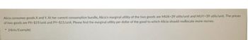 Alicia consumes goods X and Y. At her current consumption bundle, Alicia's marginal utility of the two goods are MUX-39 utils/unit and MUY-39 utils/unit. The prices
of two goods are PX-$19/unit and PY-$15/unit. Please find the marginal utility per dollar of the good to which Alicia should reallocate more money.
[Hints/Example)