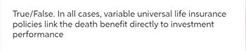 True/False. In all cases, variable universal life insurance
policies link the death benefit directly to investment
performance