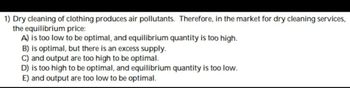 1) Dry cleaning of clothing produces air pollutants. Therefore, in the market for dry cleaning services,
the equilibrium price:
A) is too low to be optimal, and equilibrium quantity is too high.
B) is optimal, but there is an excess supply.
C) and output are too high to be optimal.
D) is too high to be optimal, and equilibrium quantity is too low.
E) and output are too low to be optimal.