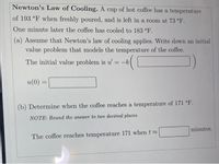 Newton's Law of Cooling. A cup of hot coffee has a temperature
of 193 °F when freshly poured, and is left in a room at 73 °F.
One minute later the coffee has cooled to 183 °F.
(a) Assume that Newton's law of cooling applies. Write down an initial
value problem that models the temperature of the coffee.
The initial value problem is u = -k
u(0)
%3D
(b) Determine when the coffee reaches a temperature of 171 °F.
NOTE: Round the answer to two decimal places.
minutes.
The coffee reaches temperature 171 when t
