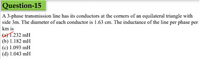 Question-15
A 3-phase transmission line has its conductors at the corners of an equilateral triangle with
side 3m. The diameter of each conductor is 1.63 cm. The inductance of the line per phase per
km is
(2)1.232 mH
(b) 1.182 mH
(c) 1.093 mH
(d) 1.043 mH
