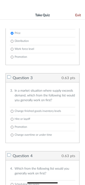 ● Price
O Distribution
O Work force level
○ Promotion
☐ Question 3
Take Quiz
Exit
0.63 pts
3. In a market situation where supply exceeds
demand, which from the following list would
you generally work on first?
Change finished goods inventory levels
O Hire or layoff
Promotion
O Change overtime or under time
☐ Question 4
0.63 pts
4. Which from the following list would you
generally work on first?
Scheduling decisions.