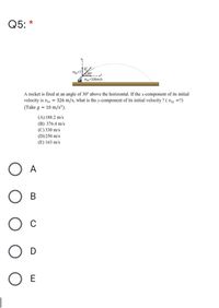 Q5: *
----
Vi-326m/s
A rocket is fired at an angle of 30° above the horizontal. If the x-component of its initial
velocity is viz = 326 m/s, what is the y-component of its initial velocity ? ( viy =?)
(Take g = 10 m/s²).
(A)188.2 m/s
(B) 376.4 m/s
(C) 330 m/s
(D)250 m/s
(E) 163 m/s
O A
Ов
C
O E
