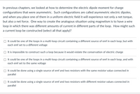 In previous chapters, we looked at how to determine the electric dipole moment for charge configurations that were asymmetric. Such configurations are called asymmetric electric dipoles, and when you place one of them in a uniform electric field it will experience not only a net torque, but also a net force. One way to create the analogous situation using magnetism is to have a wire loop in which there was different amounts of current in different parts of the loop. How might such a current loop be constructed (select all that apply)?

- [ ] It could be one of the loops in a multi-loop circuit containing a different source of emf in each loop, but with each emf set to a different voltage
- [ ] It is impossible to construct such a loop because it would violate the conservation of electric charge
- [ ] It could be one of the loops in a multi-loop circuit containing a different source of emf in each loop, and with each emf set to the same voltage
- [ ] It could be done using a single source of emf and two resistors with the same resistor value connected in parallel
- [ ] It could be done using a single source of emf and two resistors with different resistor values connected in parallel