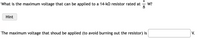 What is the maximum voltage that can be applied to a 14-ko resistor rated at
W?
Hint
The maximum voltage that shoud be applied (to avoid burning out the resistor) is
V.
