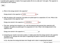 A parallel-plate capacitor is made of two square plates 30 cm on a side and 1 mm apart. The capacitor is
connected to a 90-V battery.
Hint
a. What is the energy stored in the capacitor?
Energy stored in the capacitor is 3.2E-6
X µJ.
b. With the battery still connected, the plates are pulled apart to a separation of 2 mm. What is the
energy stored in the capacitor now?
Energy now stored in the capacitor is 1.075275E-5
X µJ.
c. This time, starting from situation in (a), with the batteries disconnected (but capacitors still
charged), the plates are pulled apart to a separation of 2 mm. What is the energy stored in the
capacitor now?
Energy now stored in the capacitor is
µJ.
d. Comparing your results in (b) and (c) above, it makes sense that the energy stored in the capacitor
increases in (c), because the work done in
potential energy.
arating the plates is stored as the electrostatic
In (b), why does the energy decrease even though work is done in separating the plates?
Couroe Chot
