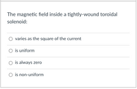 ### Understanding the Magnetic Field in a Toroidal Solenoid

The question explores the characteristics of the magnetic field within a tightly-wound toroidal solenoid. Below are the options provided:

- **Option 1: Varies as the square of the current**
- **Option 2: Is uniform**
- **Option 3: Is always zero**
- **Option 4: Is non-uniform**

### Explanation:

A toroidal solenoid is a coil shaped like a donut, wound tightly, with wire loops forming a continuous path. The magnetic field inside a toroidal solenoid is significant for the following reasons:

- **Uniform Magnetic Field**: The magnetic field inside a toroidal solenoid is uniform and contained within the core of the solenoid. This is because the circular symmetry and closed-loop structure cancel out any external magnetic fields.
  
- **Dependence on Current**: The strength of the magnetic field is directly proportional to the current flowing through the wire and the number of turns per unit length. However, it doesn't vary as the square of the current.

- **Zero Outside**: Outside the solenoid, the magnetic field is effectively zero due to the closed-loop configuration.

#### Correct Answer:
The magnetic field inside a tightly-wound toroidal solenoid is uniform.