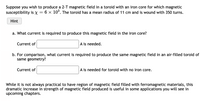 Suppose you wish to produce a 2-T magnetic field in a toroid with an iron core for which magnetic
susceptibility is x = 6 x 10°. The toroid has a mean radius of 11 cm and is wound with 350 turns.
Hint
a. What current is required to produce this magnetic field in the iron core?
Current of
A is needed.
b. For comparison, what current is required to produce the same magnetic field in an air-filled toroid of
same geometry?
Current of
A is needed for toroid with no iron core.
While it is not always practical to have region of magnetic field filled with ferromagnetic materials, this
dramatic increase in strength of magnetic field produced is useful in some applications you will see in
upcoming chapters.
