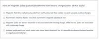 ### How are magnetic poles qualitatively different from electric charges (select all that apply)?

- [ ] **Magnetic field lines radiate outwards from north poles, but they radiate inwards towards positive charges**

- [ ] **Asymmetric electric dipoles exist, but asymmetric magnetic dipoles do not**

- [ ] **Magnetic poles are always observed to be associated with moving charge, while electric poles are associated with stationary charge**

- [ ] **Isolated point north and south poles have never been observed, but it is possible to observe isolated positive or negative point charges**