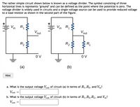 The rather simple circuit shown below is known as a voltage divider. The symbol consisting of three horizontal lines represents "ground" and can be defined as the point where the potential is zero. The voltage divider is widely used in circuits, and a single voltage source can be used to provide reduced voltage to a load resistor as shown in the second part of the figure.

**Diagram Explanation:**

- **Figure (a):** This figure depicts a basic voltage divider circuit. It consists of a voltage source \( V_{\text{in}} \), and two resistors \( R_1 \) and \( R_2 \) arranged in series. The output voltage \( V_{\text{out}} \) is taken across the second resistor \( R_2 \).

- **Figure (b):** This figure illustrates a voltage divider with an additional load resistor \( R_L \). The load resistor is connected in parallel with \( R_2 \), and the output voltage \( V_{\text{out}} \) is taken across both \( R_2 \) and \( R_L \).

**Questions:**

a. What is the output voltage \( V_{\text{out}} \) of circuit (a) in terms of \( R_1, R_2, \) and \( V_{\text{in}} \)?

\[ V_{\text{out}} = \]

b. What is the output voltage \( V_{\text{out}} \) of circuit (b) in terms of \( R_1, R_2, R_L, \) and \( V_{\text{in}} \)?

\[ V_{\text{out}} = \]