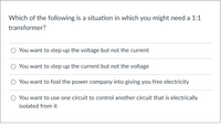 **Question:**

Which of the following is a situation in which you might need a 1:1 transformer?

- O You want to step up the voltage but not the current
- O You want to step up the current but not the voltage
- O You want to fool the power company into giving you free electricity
- O You want to use one circuit to control another circuit that is electrically isolated from it

**Explanation:**

A 1:1 transformer is used primarily for electrical isolation rather than stepping up or down voltage or current. It provides a way to control one circuit with another while keeping them electrically isolated to ensure safety and prevent noise transfer.