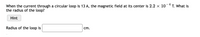When the current through a circular loop is 13 A, the magnetic field at its center is 2.2 x 10-4 T. What is
the radius of the loop?
Hint
Radius of the loop is
cm.
