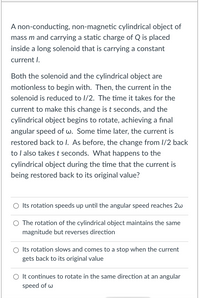 **Scenario:**

A non-conducting, non-magnetic cylindrical object of mass \( m \) and carrying a static charge of \( Q \) is placed inside a long solenoid that is carrying a constant current \( I \).

Both the solenoid and the cylindrical object are motionless to begin with. Then, the current in the solenoid is reduced to \( I/2 \). The time it takes for the current to make this change is \( t \) seconds, and the cylindrical object begins to rotate, achieving a final angular speed of \( \omega \). Some time later, the current is restored back to \( I \). As before, the change from \( I/2 \) back to \( I \) also takes \( t \) seconds. What happens to the cylindrical object during the time that the current is being restored back to its original value?

**Options:**

- ∘ Its rotation speeds up until the angular speed reaches \( 2\omega \)
- ∘ The rotation of the cylindrical object maintains the same magnitude but reverses direction
- ∘ Its rotation slows and comes to a stop when the current gets back to its original value
- ∘ It continues to rotate in the same direction at an angular speed of \( \omega \)