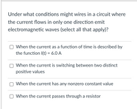 **Question:**

Under what conditions might wires in a circuit where the current flows in only one direction emit electromagnetic waves (select all that apply)?

**Options:**

- [ ] When the current as a function of time is described by the function I(t) = 6.0 A

- [ ] When the current is switching between two distinct positive values

- [ ] When the current has any nonzero constant value

- [ ] When the current passes through a resistor