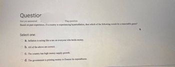 Questior
Not yet answered
Flag question
Based on past experience, if a country is experiencing hyperinflation, then which of the following would be a reasonable guess?
Select one:
a. Inflation is acting like a tax on everyone who holds money.
b. All of the above are correct.
OC. The country has high money supply growth.
Od. The government is printing money to finance its expenditures.