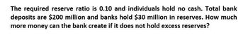 The required reserve ratio is 0.10 and individuals hold no cash. Total bank
deposits are $200 million and banks hold $30 million in reserves. How much
more money can the bank create if it does not hold excess reserves?