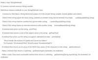 Make a class 'StringMethods'.
It contains a private instance String variable.
Add these instance methods to your StringMethods class:
Constructor that takes a String literal and assigns it to the private String variable. Include getters and setters.
Check if this string equals the exact string contents of another string returns boolean true/false.
reallyEquals(String string)
Check if this string matches another but ignores letter casing.
caselessEquals(String string)
Check if the string shares an interned reference with another string.
internedEquals(String string)
A method that prints out the string. printThis()
A method that returns a char of the largest value in the string. getTopChar()
A method that prints out the string arranged in alphabetical order. printAlpha()
*Must handle the mixture of Capital and Lowercase letters*
For Example "OnceUponATime" Should output "AceeimnnOopTU"
A method that returns an int array of the ASCII char values of the characters in the string. getAsciiArray()
Make a method that returns a substring. getSubstring(int startlndex, int endlndex)
Make a static Class level overloaded method that returns a substring. getSubstring(String inputString, int startlndex, int
endlndex)
