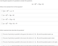 Use the given equation of a parabola to answer the questions.
(x+ 2)? = 3 (y+ 4)
What is the standard form of the equation?
O a+ 2)? = y +4
O (x + 2)? = 3y +12
O (2x + 2)? = 3 (y + 4)
O (x + 2)? – 3 (y + 4) = 0
Which statement best describes the parabola?
The axis of symmetry is parallel to the y-axis, the vertex is (–2, –4), and the parabola opens up.
The axis of symmetry is parallel to the x-axis, the vertex is (–4, –2), and the parabola opens down.
The axis of symmetry is parallel to the x-axis, the vertex is (-4, –2), and the parabola opens to the right.
The avic of summetry is narallel te the u avis the vertey is /
Aand the narabela onens dewn
