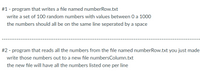 #1 - program that writes a file named numberRow.txt
write a set of 100 random numbers with values between 0 a 1000
the numbers should all be on the same line seperated by a space
#2 - program that reads all the numbers from the file named numberRow.txt you just made
write those numbers out to a new file numbersColumn.txt
the new file will have all the numbers listed one per line
