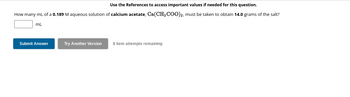 Use the References to access important values if needed for this question.
How many mL of a 0.189 M aqueous solution of calcium acetate, Ca(CH3COO)2, must be taken to obtain 14.0 grams of the salt?
mL
Submit Answer
Try Another Version
8 item attempts remaining