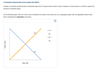 **9. Keynesian demand-side versus supply-side effects**

Consider an economy operating below its potential output level. The government wants to enact a reduction in income taxes in an effort to restore the economy to potential output.

*On the following graph, shift one of the curves to illustrate the impact of the income tax cut on aggregate supply (AS) and aggregate demand (AD) that is emphasized by Keynesian economists.*

**Graph Explanation:**

The graph is a typical economic model illustrating the relationship between Real GDP (on the horizontal axis) and Price Level (on the vertical axis). 

- The Aggregate Demand (AD) curve is downward sloping, demonstrating the inverse relationship between the price level and the quantity of goods and services demanded.
  
- The Aggregate Supply (AS) curve is upward sloping, showing the direct relationship between the price level and the quantity of goods and services supplied.

Keynesian economists often focus on the impact of fiscal policy, such as a reduction in income tax, on the AD curve. In this context, a tax reduction is anticipated to shift the AD curve to the right, indicating an increase in overall demand due to increased consumer spending. This shift aims to move the economy closer to its potential output.