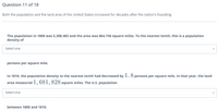 Question 11 of 18
Both the population and the land area of the United States increased for decades after the nation's founding.
The population in 1800 was 5,308,483 and the area was 864,746 square miles. To the nearest tenth, this is a population
density of
Select one
persons per square mile.
In 1810, the population density to the nearest tenth had decreased by 1. 8 persons per square mile. In that year, the land
area measured 1, 681, 828 square miles. The U.S. population
Select one
between 1800 and 1810.
