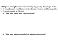 A 150 g mass is hung from a massless vertical spring, causing the spring to stretch
by 10 cm and come to rest. The mass is then displaced from its equilibrium position
by 5 cm and released. (g=9.8 m/s/s)
a. What is the period of the resultant motion?
b. What is the maximum speed of the mass during its motion?
