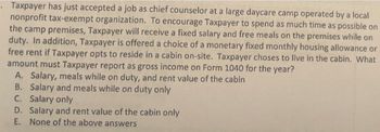 . Taxpayer has just accepted a job as chief counselor at a large daycare camp operated by a local
nonprofit tax-exempt organization. To encourage Taxpayer to spend as much time as possible on
the camp premises, Taxpayer will receive a fixed salary and free meals on the premises while on
duty. In addition, Taxpayer is offered a choice of a monetary fixed monthly housing allowance or
free rent if Taxpayer opts to reside in a cabin on-site. Taxpayer choses to live in the cabin. What
amount must Taxpayer report as gross income on Form 1040 for the year?
A. Salary, meals while on duty, and rent value of the cabin
B.
Salary and meals while on duty only
C. Salary only
D. Salary and rent value of the cabin only
E. None of the above answers