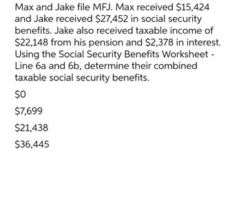 Max and Jake file MFJ. Max received $15,424
and Jake received $27,452 in social security
benefits. Jake also received taxable income of
$22,148 from his pension and $2,378 in interest.
Using the Social Security Benefits Worksheet -
Line 6a and 6b, determine their combined
taxable social security benefits.
$0
$7,699
$21,438
$36,445