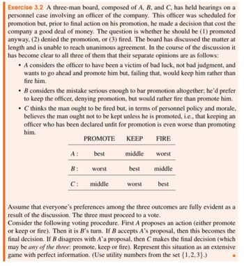 Exercise 3.2 A three-man board, composed of A, B, and C, has held hearings on a
personnel case involving an officer of the company. This officer was scheduled for
promotion but, prior to final action on his promotion, he made a decision that cost the
company a good deal of money. The question is whether he should be (1) promoted
anyway, (2) denied the promotion, or (3) fired. The board has discussed the matter at
length and is unable to reach unanimous agreement. In the course of the discussion it
has become clear to all three of them that their separate opinions are as follows:
• A considers the officer to have been a victim of bad luck, not bad judgment, and
wants to go ahead and promote him but, failing that, would keep him rather than
fire him.
⚫ B considers the mistake serious enough to bar promotion altogether; he'd prefer
to keep the officer, denying promotion, but would rather fire than promote him.
⚫ C thinks the man ought to be fired but, in terms of personnel policy and morale,
believes the man ought not to be kept unless he is promoted, i.e., that keeping an
officer who has been declared unfit for promotion is even worse than promoting
him.
PROMOTE
KEEP
FIRE
A:
best
middle
worst
B:
worst
best
middle
C: middle
worst
best
Assume that everyone's preferences among the three outcomes are fully evident as a
result of the discussion. The three must proceed to a vote.
Consider the following voting procedure. First A proposes an action (either promote
or keep or fire). Then it is B's turn. If B accepts A's proposal, then this becomes the
final decision. If B disagrees with A'a proposal, then C makes the final decision (which
may be any of the three: promote, keep or fire). Represent this situation as an extensive
game with perfect information. (Use utility numbers from the set {1,2,3}.)
