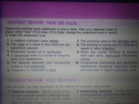 CONTENT REVIEW: TRUE OR FALSE
Determine whether each statement is true or false. Then on a separate sheet of
paper, write "true" if it is true. If it is false, change the underlined word or words
to make the statement true.
1. A medium transfers wave matter.
2. The crest of a wave is the maximum dis-
placement upward.
3. Molecules spread out in rarefaction.
4. A transverse wave is a series of compres-
sions and rarefactions.
5. The distance between two consecutive
crests is one amplitude.
6. Frequency is measured in hertz.
7. The incoming wave is the standing wave.
8. The bending of waves due to a change in
speed is called reflection.
9. When two waves combine to subtract
from each other, destructive interference
occurs.
10. Constructive interference and destructive
interference producing stationary nodes
and antinodes is called a diffraction wave.
CONCEPT REVIEW: SKILL BUILDING
Use the skills you have developed in the chapter to complete each activity.
4. Interpreting diagrams Answer the fol-
lowing questions using these diagrams.
1. Applying concepts Waves travel slower
through a denser medium. Although water
is denser than air, sound waves travel
faster in water. Explain why.
