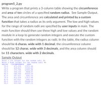 **program5_2.py**

Write a program that prints a 3-column table showing the **circumference** and **area** of ten circles of a specified **random radius**. See Sample Output. The area and circumference are **calculated and printed by a custom function** that takes a radius as its only argument. The low and high values for the range of random radii are specified by **user inputs** in main. The main function should then use these high and low values and the random module in a loop to generate random integers and execute the custom function with the random integers as radii. In the table, the radius column should be **6 charas. wide with 1 decimal**, the circumference column should be **12 charas. wide with 3 decimals**, and the area column should be **11 characters. wide with 2 decimals**.

**Sample Output**

```
Enter a low integer for the random radii 30
Enter a high integer for the random radii 90

RADIUS  CIRCUMFERENCE         AREA
  75.0        471.239      17671.46
  70.0        439.823      15393.80
  59.0        370.708      10935.88
  52.0        326.726       8494.47
  86.0        540.354      23235.82
  41.0        257.611       5281.02
  75.0        471.239      17671.46
  41.0        257.611       5281.02
  85.0        534.071      22698.01
  69.0        433.540      14957.12
```