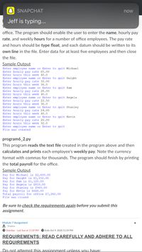 ### Employee Payroll Application

This educational guide outlines how to create and implement a program that records and calculates employee payroll for an office environment. 

#### Program Requirements

The program should allow the user to input the following for each employee:
- **Name**
- **Hourly Pay Rate**
- **Weekly Hours Worked**

Each input for pay rate and hours should be entered as a `float` and each piece of data should be on its own line in the text file. The program should process information for at least five employees before closing the file.

#### Sample Output

```
Enter employee name or Enter to quit: Michael
Enter hourly pay rate: 65.00
Enter hours this week: 40.0
Enter employee name or Enter to quit: Dwight
Enter hourly pay rate: 32.00
Enter hours this week: 36.0
Enter employee name or Enter to quit: Pam
Enter hourly pay rate: 28.00
Enter hours this week: 40.0
Enter employee name or Enter to quit: Angela
Enter hourly pay rate: 22.50
Enter hours this week: 36.0
Enter employee name or Enter to quit: Stanley
Enter hourly pay rate: 24.00
Enter hours this week: 40.0
Enter employee name or Enter to quit: Kevin
Enter hourly pay rate: 20.00
Enter hours this week: 32.0
Enter employee name or Enter to quit:
File was created
```

### Payroll Calculation Program

**program6_2.py**

This follow-up program reads the text file generated by the previous step, calculates each employee's weekly pay, and prints it. The program should also print the total payroll for the office.

- Ensure currency is formatted with commas for thousands, e.g., $2,600.00.

#### Sample Output

```
Pay for Michael is $2,600.00
Pay for Dwight is $1,152.00
Pay for Pam is $1,120.00
Pay for Angela is $810.00
Pay for Stanley is $960.00
Pay for Kevin is $640.00
Total payroll for office $7,282.00
File was closed
```

### Submission Guidelines

Before submitting, please review all requirements and ensure adherence.

**Assignment Deadlines:**
- **Overdue:** Last submission was due on October 9, 2020, at