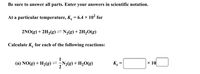 Be sure to answer all parts. Enter your answers in scientific notation.
At a particular temperature, K. = 6.4 × 10² for
2NO(g) + 2H2(g)=N2g)+ 2H½Og)
Calculate K. for each of the following reactions:
(a) NO(g) + H2(g)=,N2g)+ H½O(g)
K =
× 10
