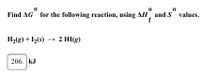 ### Calculating Standard Gibbs Free Energy Change (ΔG°)

To find the standard Gibbs free energy change (ΔG°) for the following reaction using the standard enthalpy of formation (ΔH°_f) and standard entropy (S°) values:

\[ \text{H}_2(g) + \text{I}_2(s) \rightarrow 2 \text{HI}(g) \]

Given Data:
- The given value to consider in your calculations or result is 206 kJ.

#### Explanation:
To calculate the Gibbs free energy change, you use the formula:

\[ \Delta G = \Delta H - T\Delta S \]

Where:
- \( \Delta G \) is the Gibbs free energy change.
- \( \Delta H \) is the enthalpy change.
- \( T \) is the temperature in Kelvin.
- \( \Delta S \) is the entropy change.

In this exercise, you would need the standard enthalpy of formation (ΔH°_f) and the standard entropy (S°) values for each substance involved in the reaction (H₂, I₂, and HI). Usually, these values can be found in standard thermodynamic tables.

Make sure to convert units where necessary and apply the correct temperature for standard conditions, typically 298 K.

---
This section introduces students to calculating Gibbs free energy change and provides the setup using given conditions. Ensure to fill in standard enthalpy and entropy values from known sources to complete the calculation.