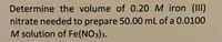 **Problem Statement:**

Determine the volume of 0.20 M iron (III) nitrate needed to prepare 50.00 mL of a 0.0100 M solution of Fe(NO₃)₃.

**Explanation:**

This question requires the use of the dilution formula:

\[ C_1V_1 = C_2V_2 \]

Where:
- \( C_1 \) is the concentration of the initial solution (0.20 M in this case).
- \( V_1 \) is the volume of the initial solution (what we need to find out).
- \( C_2 \) is the concentration of the final solution (0.0100 M in this case).
- \( V_2 \) is the volume of the final solution (50.00 mL in this case).

By solving for \( V_1 \), we get:

\[ V_1 = \frac{C_2V_2}{C_1} \]

Substitute the given values into the equation:

\[ V_1 = \frac{(0.0100 \, \text{M}) (50.00 \, \text{mL})}{0.20 \, \text{M}} \]

Finally, calculating the volume:

\[ V_1 = \frac{0.50 \, \text{M·mL}}{0.20 \, \text{M}} = 2.50 \, \text{mL} \]

So, the volume of 0.20 M iron (III) nitrate needed is 2.50 mL.

