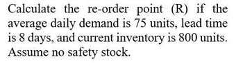 Calculate the re-order point (R) if the
average daily demand is 75 units, lead time
is 8 days, and current inventory is 800 units.
Assume no safety stock.